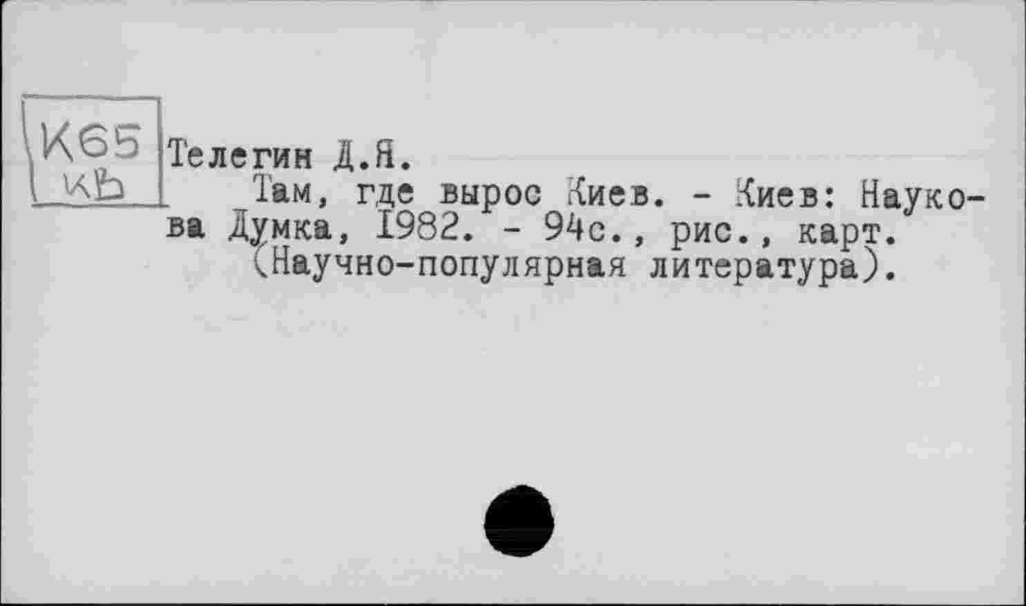 ﻿К65
Телегин Д.Я.
1ам, где вырос Киев. - Киев: Наук ва Думка, 1982. - 94с., рис., карт.
(Научно-популярная литература).